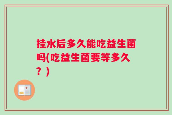 挂水后多久能吃益生菌吗(吃益生菌要等多久？)