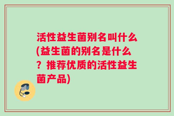 活性益生菌别名叫什么(益生菌的别名是什么？推荐优质的活性益生菌产品)