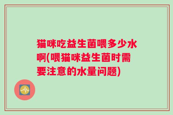 猫咪吃益生菌喂多少水啊(喂猫咪益生菌时需要注意的水量问题)