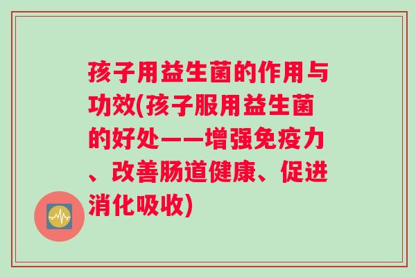 孩子用益生菌的作用与功效(孩子服用益生菌的好处——增强免疫力、改善肠道健康、促进消化吸收)