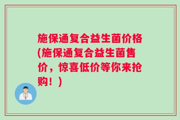 施保通复合益生菌价格(施保通复合益生菌售价，惊喜低价等你来抢购！)