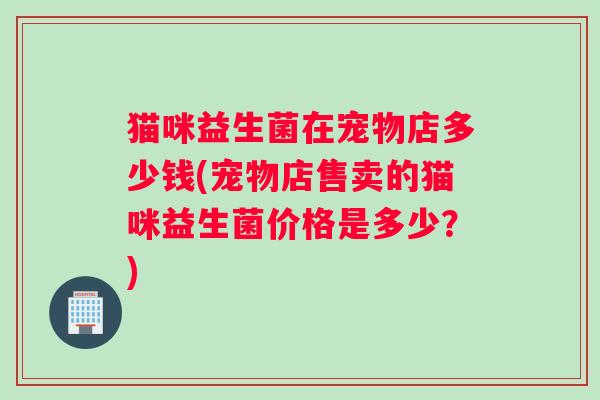 猫咪益生菌在宠物店多少钱(宠物店售卖的猫咪益生菌价格是多少？)
