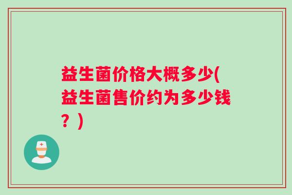益生菌价格大概多少(益生菌售价约为多少钱?) 益生菌价格大概多少(益生菌售价约为多少钱?)