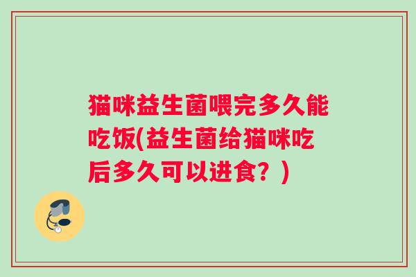 猫咪益生菌喂完多久能吃饭(益生菌给猫咪吃后多久可以进食？)