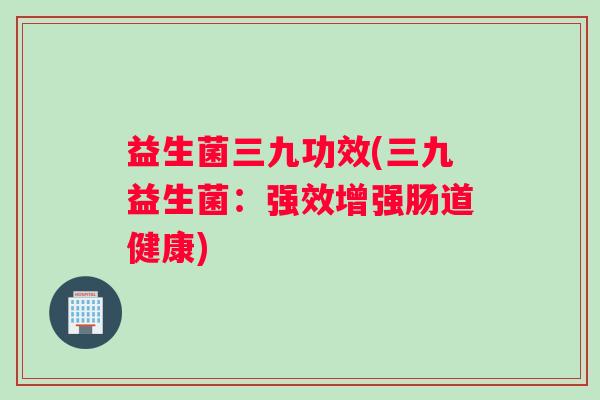 益生菌三九功效(三九益生菌：强效增强肠道健康)