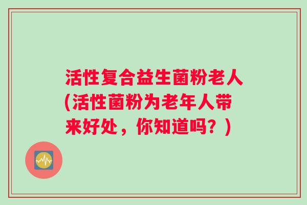 活性复合益生菌粉老人(活性菌粉为老年人带来好处，你知道吗？)