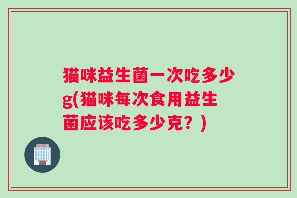 猫咪益生菌一次吃多少g(猫咪每次食用益生菌应该吃多少克？)