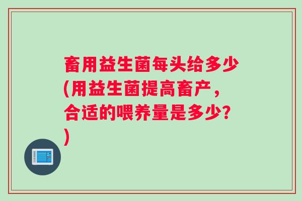 畜用益生菌每头给多少(用益生菌提高畜产,合适的喂养量是多少?) 畜用益生菌每头给多少(用益生菌提高畜产,合适的喂养量是多少?)