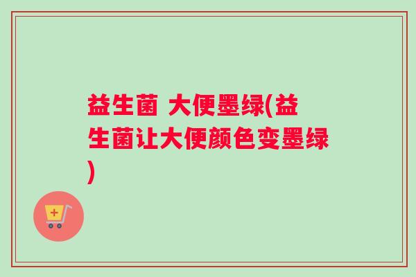 益生菌 大便墨绿(益生菌让大便颜色变墨绿)