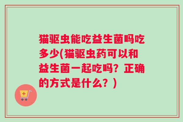 猫驱虫能吃益生菌吗吃多少(猫驱虫药可以和益生菌一起吃吗?正确的方式是什么?) 猫驱虫能吃益生菌吗吃多少(猫驱虫药可以和益生菌一起吃吗?正确的方式是什么?)