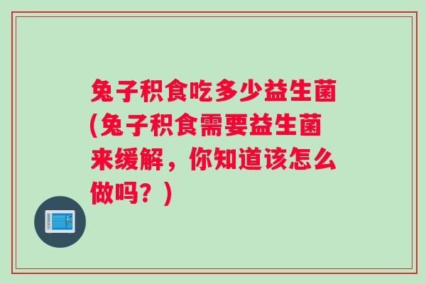 兔子积食吃多少益生菌(兔子积食需要益生菌来缓解，你知道该怎么做吗？)