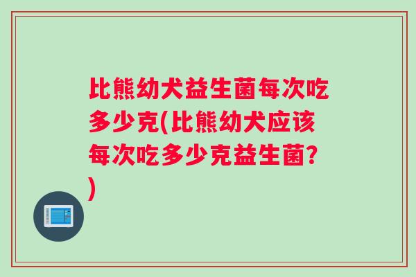 比熊幼犬益生菌每次吃多少克(比熊幼犬应该每次吃多少克益生菌?) 比熊幼犬益生菌每次吃多少克(比熊幼犬应该每次吃多少克益生菌?)