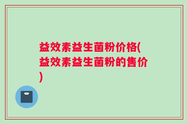 益效素益生菌粉价格(益效素益生菌粉的售价) 益效素益生菌粉价格(益效素益生菌粉的售价)