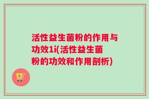 活性益生菌粉的作用与功效1i(活性益生菌粉的功效和作用剖析)