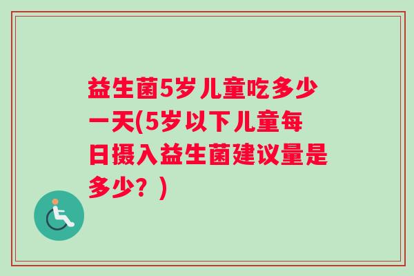 益生菌5岁儿童吃多少一天(5岁以下儿童每日摄入益生菌建议量是多少？)