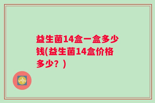 益生菌14盒一盒多少钱(益生菌14盒价格多少?) 益生菌14盒一盒多少钱(益生菌14盒价格多少?)