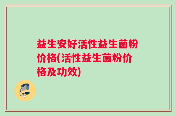 益生安好活性益生菌粉价格(活性益生菌粉价格及功效)