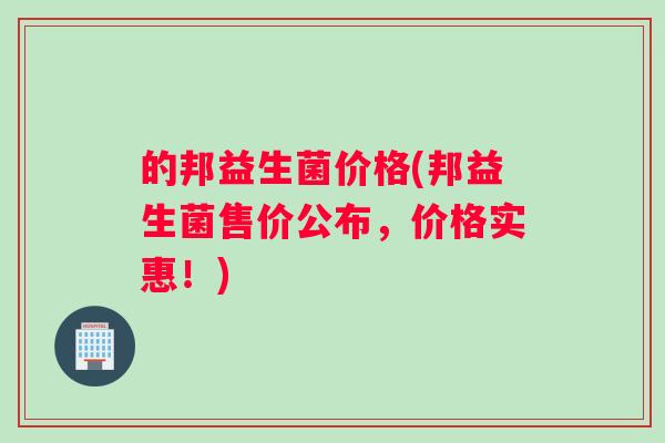的邦益生菌价格(邦益生菌售价公布，价格实惠！)