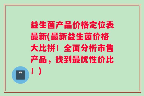 益生菌产品价格定位表最新(最新益生菌价格大比拼！全面分析市售产品，找到最优性价比！)