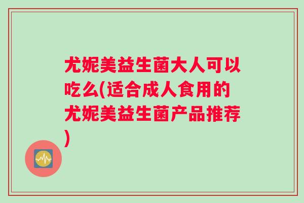 尤妮美益生菌大人可以吃么(适合成人食用的尤妮美益生菌产品推荐)