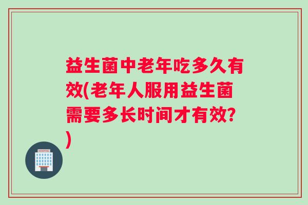 益生菌中老年吃多久有效(老年人服用益生菌需要多长时间才有效？)