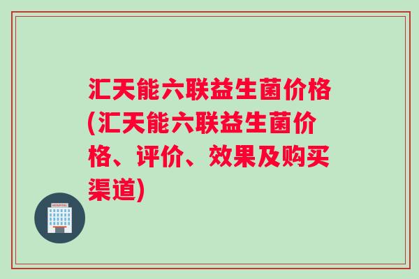 汇天能六联益生菌价格(汇天能六联益生菌价格、评价、效果及购买渠道) 汇天能六联益生菌价格(汇天能六联益生菌价格、评价、效果及购买渠道)