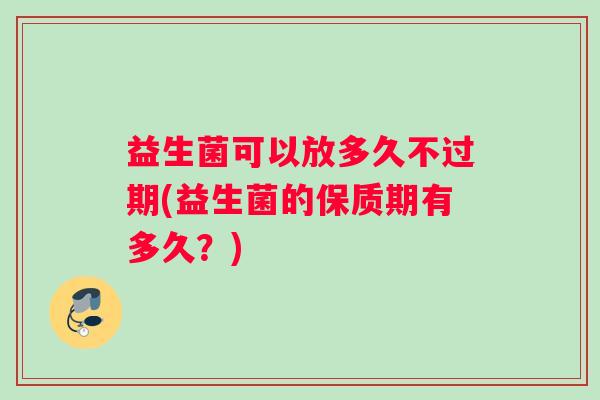 益生菌可以放多久不过期(益生菌的保质期有多久?) 益生菌可以放多久不过期(益生菌的保质期有多久?)