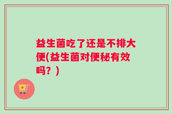 益生菌吃了还是不排大便(益生菌对便秘有效吗？)