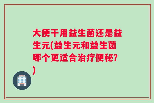 大便干用益生菌还是益生元(益生元和益生菌哪个更适合？)