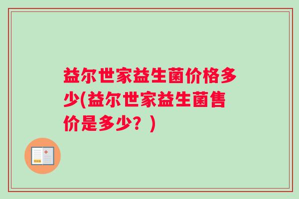 益尔世家益生菌价格多少(益尔世家益生菌售价是多少?) 益尔世家益生菌价格多少(益尔世家益生菌售价是多少?)