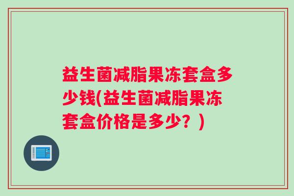益生菌减脂果冻套盒多少钱(益生菌减脂果冻套盒价格是多少？)