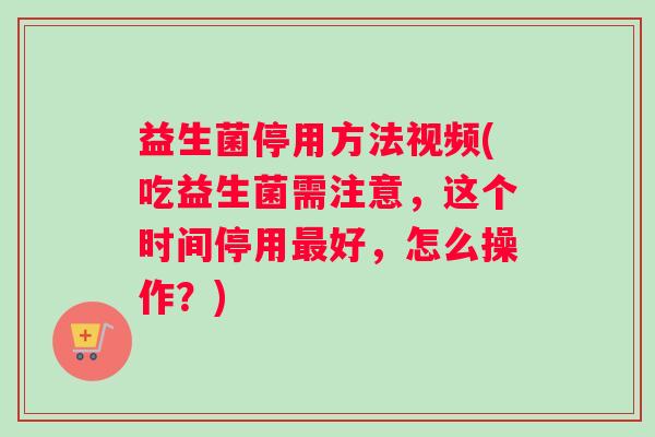 益生菌停用方法视频(吃益生菌需注意，这个时间停用好，怎么操作？)