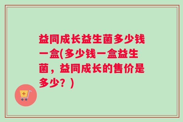 益同成长益生菌多少钱一盒(多少钱一盒益生菌，益同成长的售价是多少？)