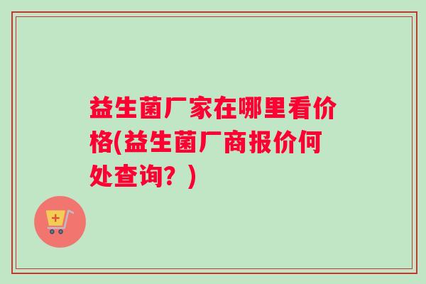 益生菌厂家在哪里看价格(益生菌厂商报价何处查询？)