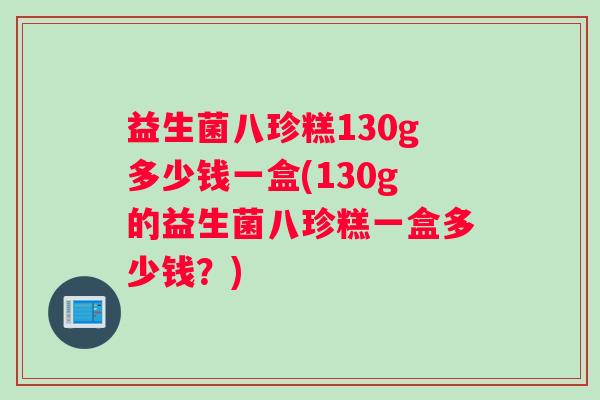 益生菌八珍糕130g多少钱一盒(130g的益生菌八珍糕一盒多少钱？)