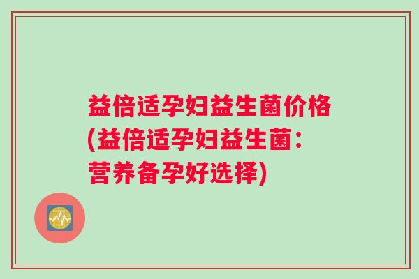 益倍适孕妇益生菌价格(益倍适孕妇益生菌：营养备孕好选择)