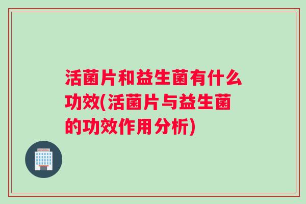 活菌片和益生菌有什么功效(活菌片与益生菌的功效作用分析)