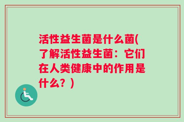 活性益生菌是什么菌(了解活性益生菌：它们在人类健康中的作用是什么？)