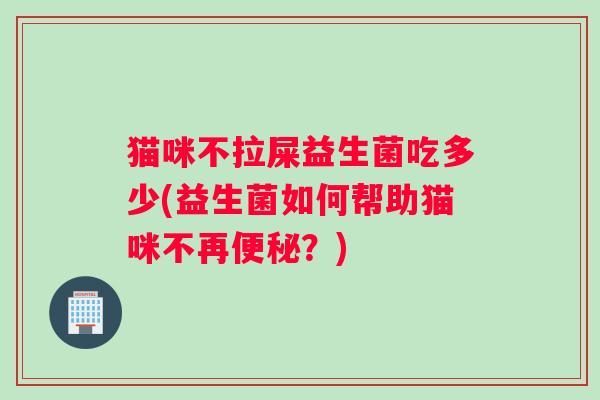 猫咪不拉屎益生菌吃多少(益生菌如何帮助猫咪不再便秘？)