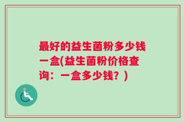 最好的益生菌粉多少钱一盒(益生菌粉价格查询：一盒多少钱？)
