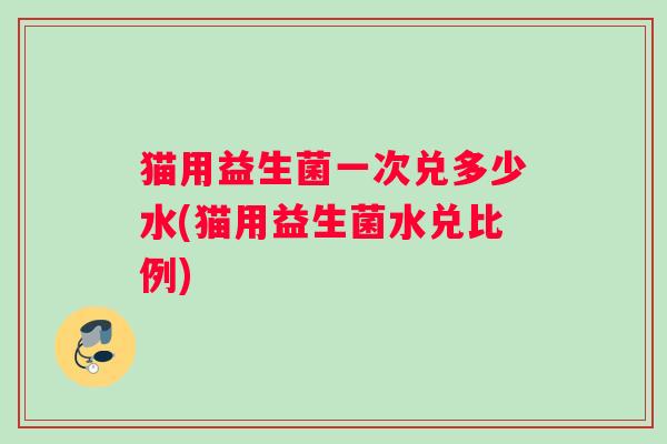 猫用益生菌一次兑多少水(猫用益生菌水兑比例)