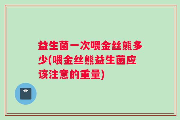 益生菌一次喂金丝熊多少(喂金丝熊益生菌应该注意的重量) 益生菌一次喂金丝熊多少(喂金丝熊益生菌应该注意的重量)