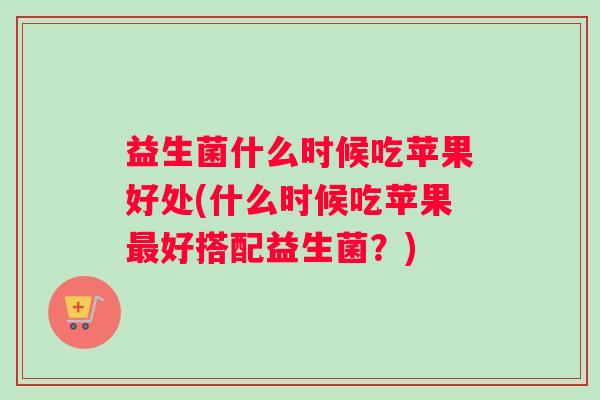 益生菌什么时候吃苹果好处(什么时候吃苹果最好搭配益生菌？)