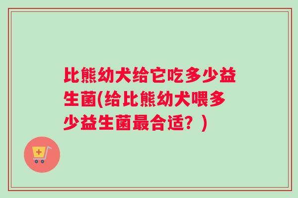 比熊幼犬给它吃多少益生菌(给比熊幼犬喂多少益生菌最合适？)