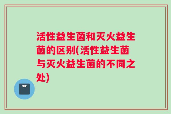 活性益生菌和灭火益生菌的区别(活性益生菌与灭火益生菌的不同之处)