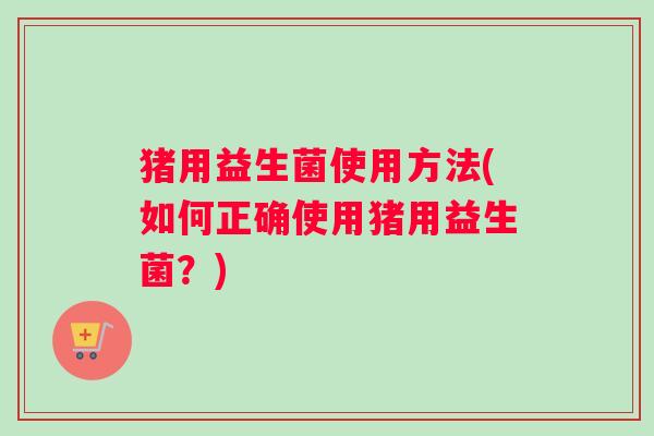 猪用益生菌使用方法(如何正确使用猪用益生菌?) 猪用益生菌使用方法(如何正确使用猪用益生菌?)