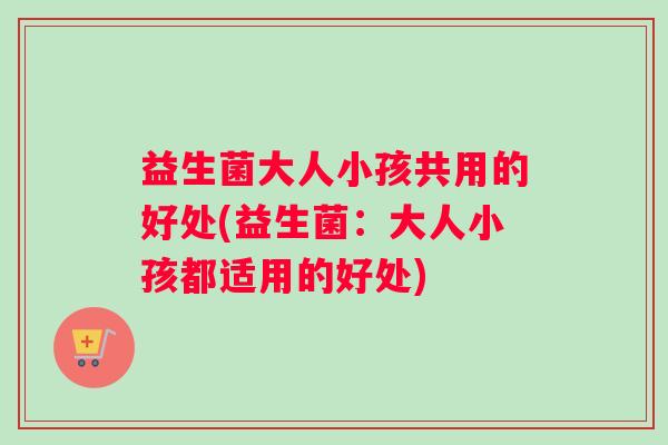 益生菌大人小孩共用的好处(益生菌：大人小孩都适用的好处)
