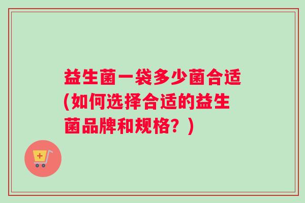 益生菌一袋多少菌合适(如何选择合适的益生菌品牌和规格？)
