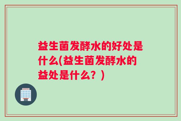 益生菌发酵水的好处是什么(益生菌发酵水的益处是什么？)