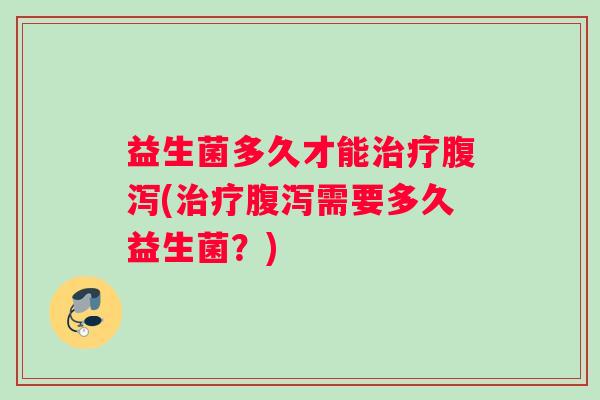 益生菌多久才能治疗腹泻(治疗腹泻需要多久益生菌？)